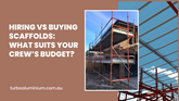Hiring vs Buying Scaffolds: What Suits Your Crew’s Budget?